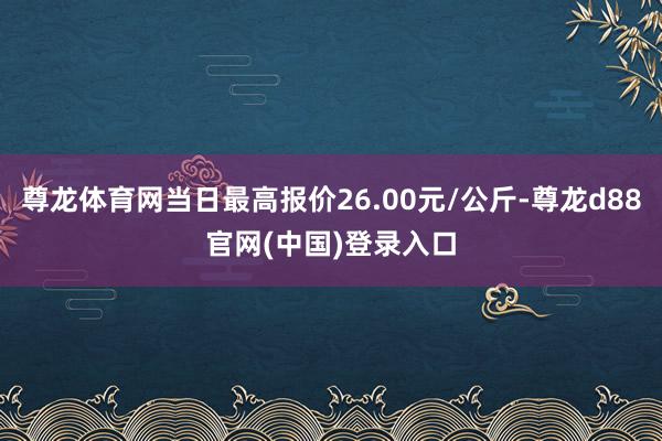 尊龙体育网当日最高报价26.00元/公斤-尊龙d88官网(中国)登录入口