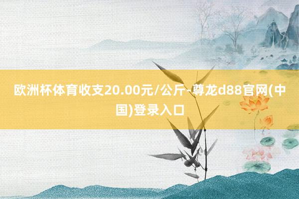 欧洲杯体育收支20.00元/公斤-尊龙d88官网(中国)登录入口