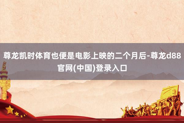 尊龙凯时体育也便是电影上映的二个月后-尊龙d88官网(中国)登录入口