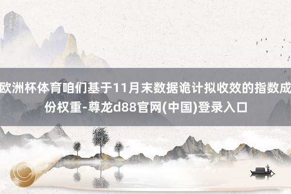 欧洲杯体育咱们基于11月末数据诡计拟收效的指数成份权重-尊龙d88官网(中国)登录入口