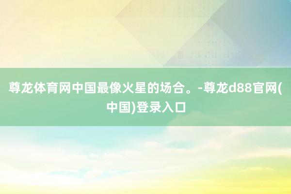 尊龙体育网中国最像火星的场合。-尊龙d88官网(中国)登录入口