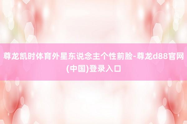 尊龙凯时体育外星东说念主个性前脸-尊龙d88官网(中国)登录入口