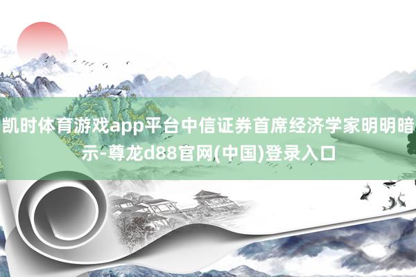 凯时体育游戏app平台中信证券首席经济学家明明暗示-尊龙d88官网(中国)登录入口