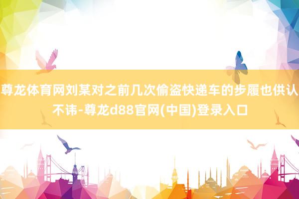 尊龙体育网刘某对之前几次偷盗快递车的步履也供认不讳-尊龙d88官网(中国)登录入口