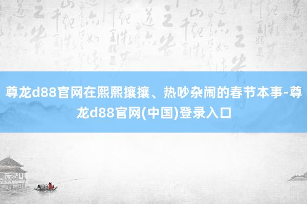 尊龙d88官网在熙熙攘攘、热吵杂闹的春节本事-尊龙d88官网(中国)登录入口