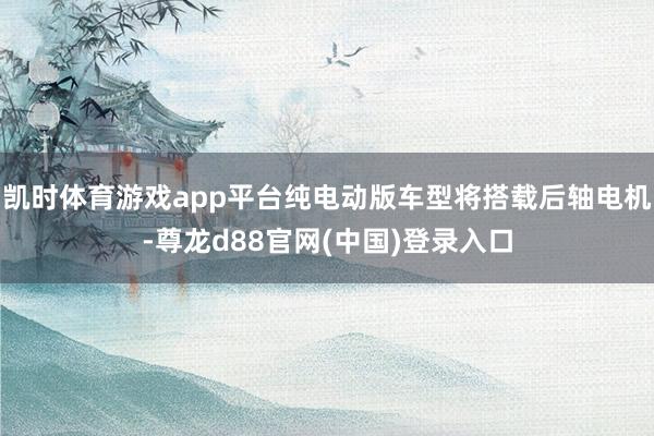 凯时体育游戏app平台纯电动版车型将搭载后轴电机-尊龙d88官网(中国)登录入口