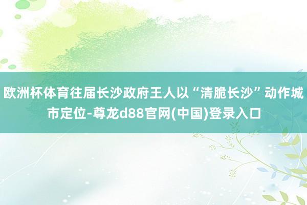 欧洲杯体育往届长沙政府王人以“清脆长沙”动作城市定位-尊龙d88官网(中国)登录入口