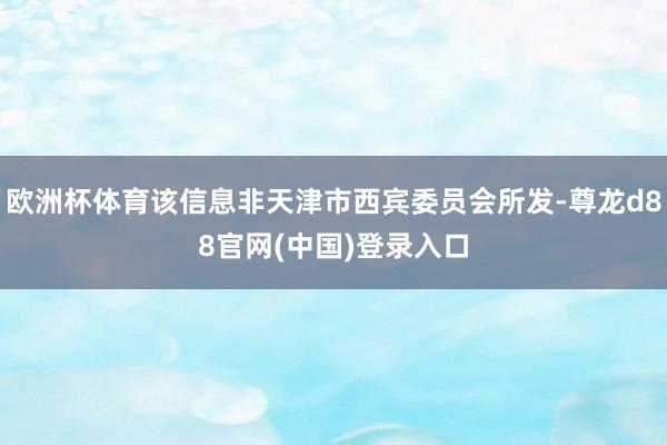 欧洲杯体育该信息非天津市西宾委员会所发-尊龙d88官网(中国)登录入口