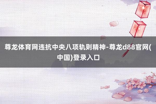 尊龙体育网违抗中央八项轨则精神-尊龙d88官网(中国)登录入口