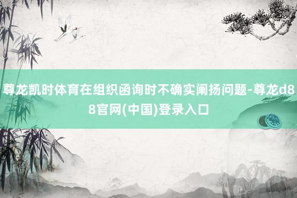 尊龙凯时体育在组织函询时不确实阐扬问题-尊龙d88官网(中国)登录入口
