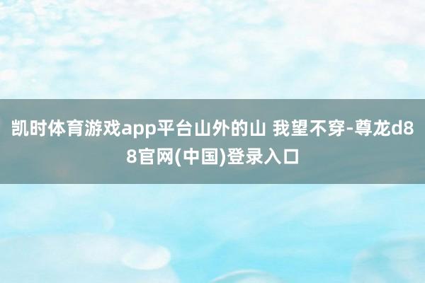 凯时体育游戏app平台山外的山 我望不穿-尊龙d88官网(中国)登录入口