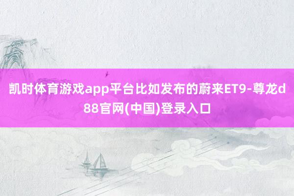 凯时体育游戏app平台比如发布的蔚来ET9-尊龙d88官网(中国)登录入口