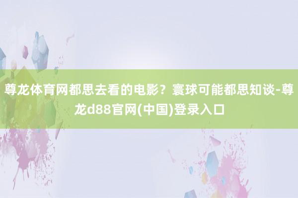 尊龙体育网都思去看的电影？寰球可能都思知谈-尊龙d88官网(中国)登录入口