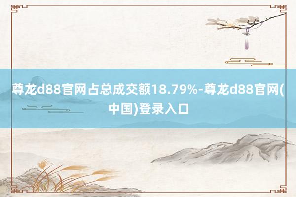 尊龙d88官网占总成交额18.79%-尊龙d88官网(中国)登录入口