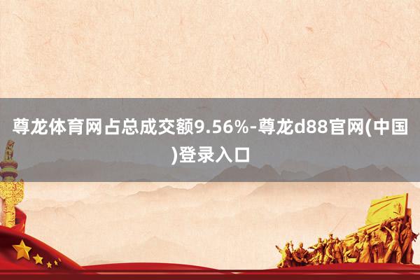 尊龙体育网占总成交额9.56%-尊龙d88官网(中国)登录入口