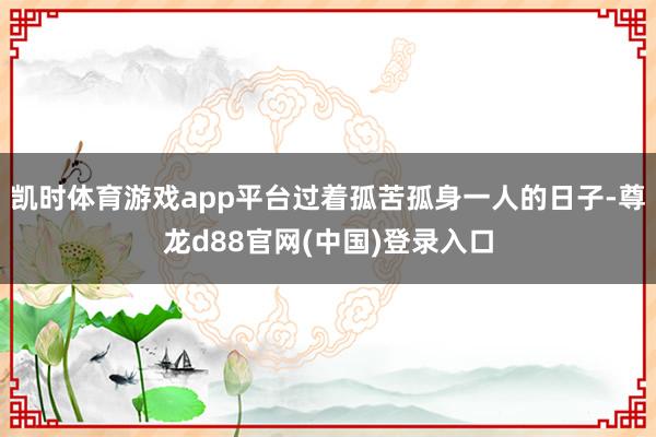 凯时体育游戏app平台过着孤苦孤身一人的日子-尊龙d88官网(中国)登录入口