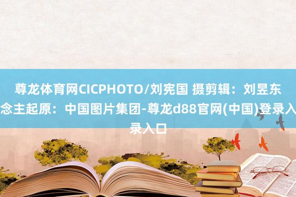 尊龙体育网CICPHOTO/刘宪国 摄　　剪辑：刘昱东说念主　　起原：中国图片集团-尊龙d88官网(中国)登录入口