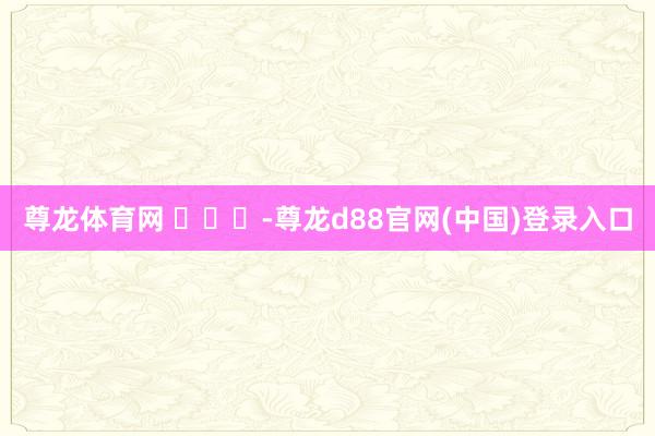 尊龙体育网 ​​​-尊龙d88官网(中国)登录入口
