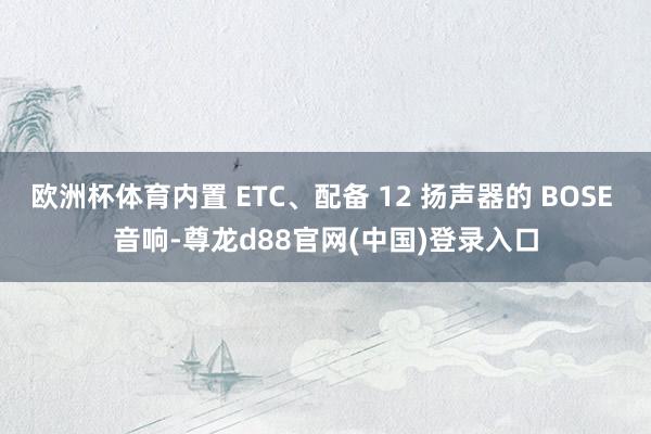 欧洲杯体育内置 ETC、配备 12 扬声器的 BOSE 音响-尊龙d88官网(中国)登录入口