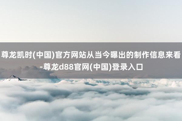 尊龙凯时(中国)官方网站从当今曝出的制作信息来看-尊龙d88官网(中国)登录入口
