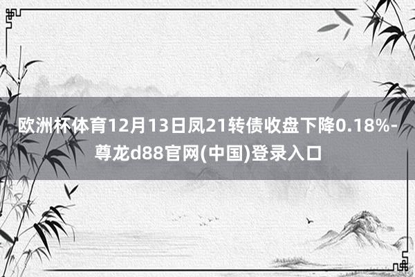 欧洲杯体育12月13日凤21转债收盘下降0.18%-尊龙d88官网(中国)登录入口