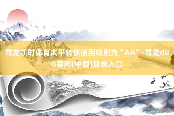 尊龙凯时体育太平转债信用级别为“AA”-尊龙d88官网(中国)登录入口