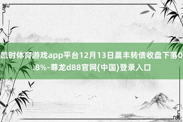 凯时体育游戏app平台12月13日晨丰转债收盘下落0.8%-尊龙d88官网(中国)登录入口