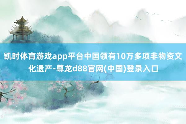 凯时体育游戏app平台中国领有10万多项非物资文化遗产-尊龙d88官网(中国)登录入口
