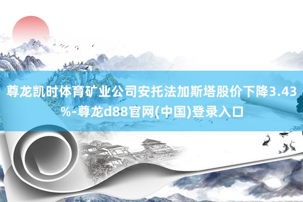 尊龙凯时体育矿业公司安托法加斯塔股价下降3.43%-尊龙d88官网(中国)登录入口