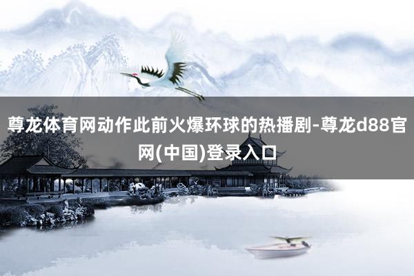 尊龙体育网动作此前火爆环球的热播剧-尊龙d88官网(中国)登录入口