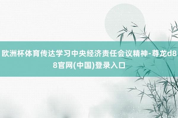 欧洲杯体育传达学习中央经济责任会议精神-尊龙d88官网(中国)登录入口