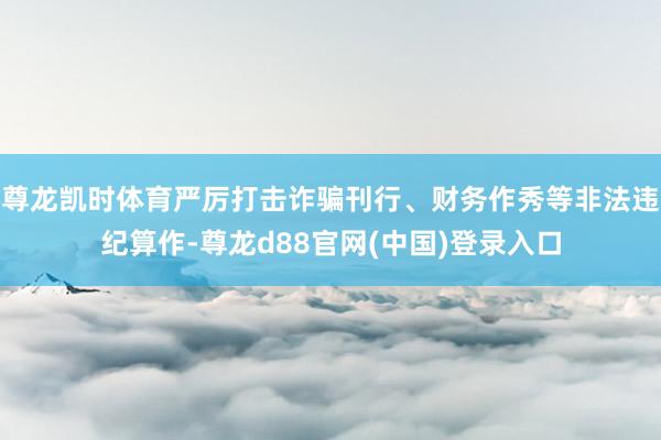 尊龙凯时体育严厉打击诈骗刊行、财务作秀等非法违纪算作-尊龙d88官网(中国)登录入口