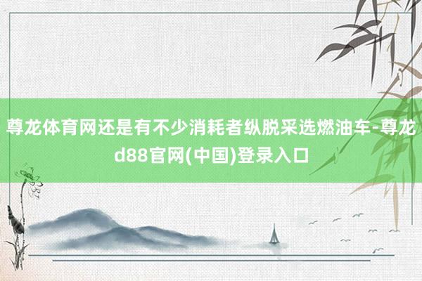 尊龙体育网还是有不少消耗者纵脱采选燃油车-尊龙d88官网(中国)登录入口