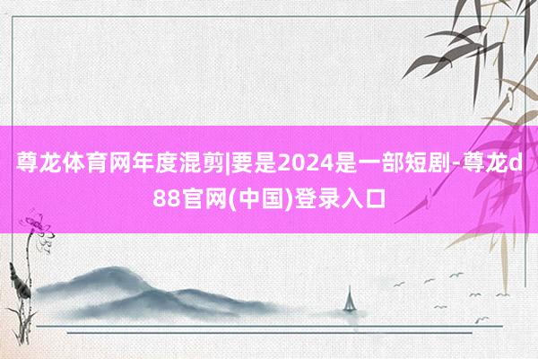 尊龙体育网年度混剪|要是2024是一部短剧-尊龙d88官网(中国)登录入口