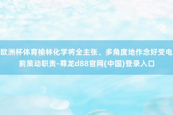 欧洲杯体育榆林化学将全主张、多角度地作念好受电前策动职责-尊龙d88官网(中国)登录入口