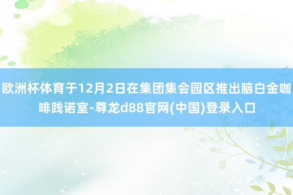 欧洲杯体育于12月2日在集团集会园区推出脑白金咖啡践诺室-尊龙d88官网(中国)登录入口