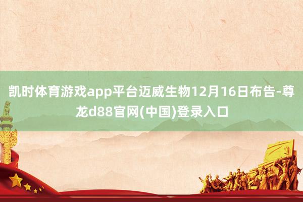凯时体育游戏app平台迈威生物12月16日布告-尊龙d88官网(中国)登录入口