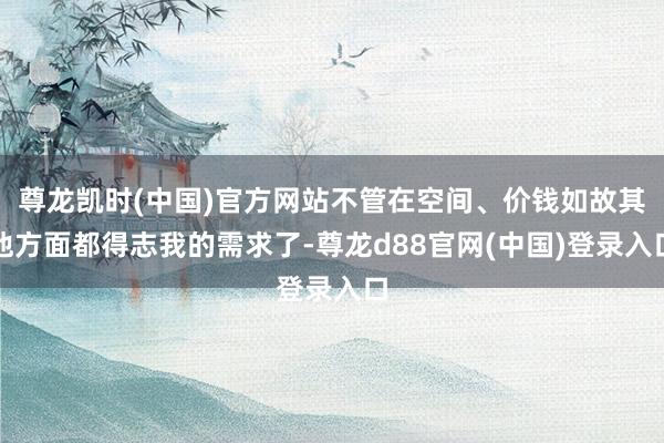 尊龙凯时(中国)官方网站不管在空间、价钱如故其他方面都得志我的需求了-尊龙d88官网(中国)登录入口