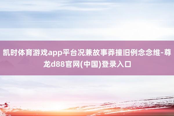 凯时体育游戏app平台况兼故事莽撞旧例念念维-尊龙d88官网(中国)登录入口