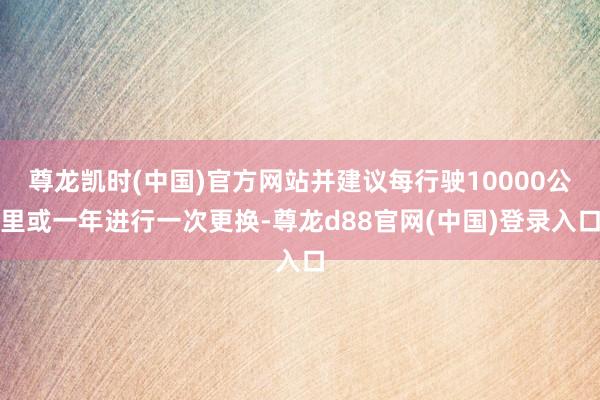 尊龙凯时(中国)官方网站并建议每行驶10000公里或一年进行一次更换-尊龙d88官网(中国)登录入口