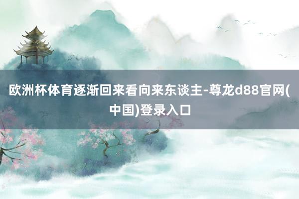 欧洲杯体育逐渐回来看向来东谈主-尊龙d88官网(中国)登录入口