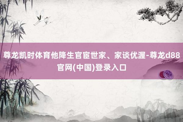 尊龙凯时体育他降生官宦世家、家谈优渥-尊龙d88官网(中国)登录入口