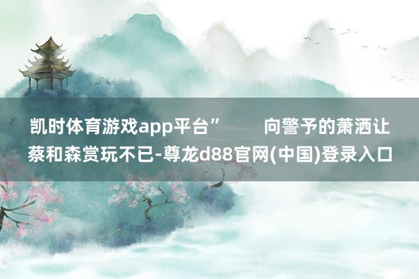 凯时体育游戏app平台”        向警予的萧洒让蔡和森赏玩不已-尊龙d88官网(中国)登录入口