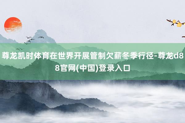 尊龙凯时体育在世界开展管制欠薪冬季行径-尊龙d88官网(中国)登录入口