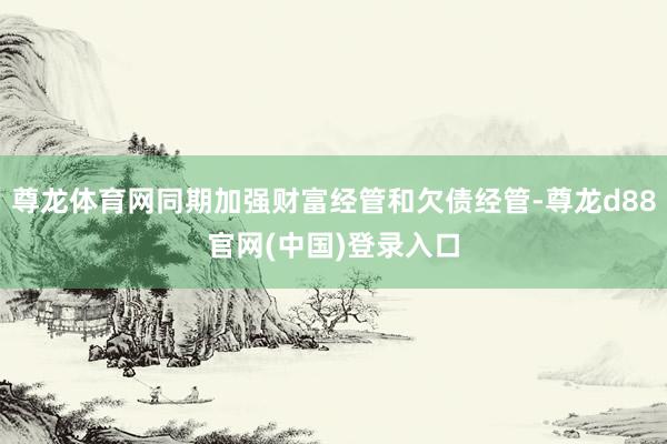 尊龙体育网同期加强财富经管和欠债经管-尊龙d88官网(中国)登录入口