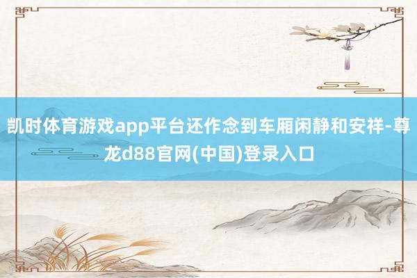凯时体育游戏app平台还作念到车厢闲静和安祥-尊龙d88官网(中国)登录入口