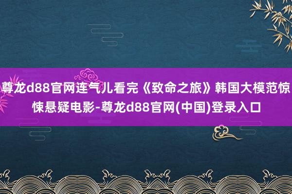 尊龙d88官网连气儿看完《致命之旅》韩国大模范惊悚悬疑电影-尊龙d88官网(中国)登录入口