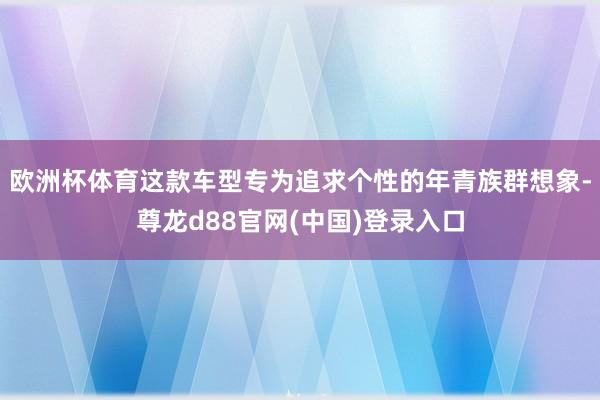 欧洲杯体育这款车型专为追求个性的年青族群想象-尊龙d88官网(中国)登录入口