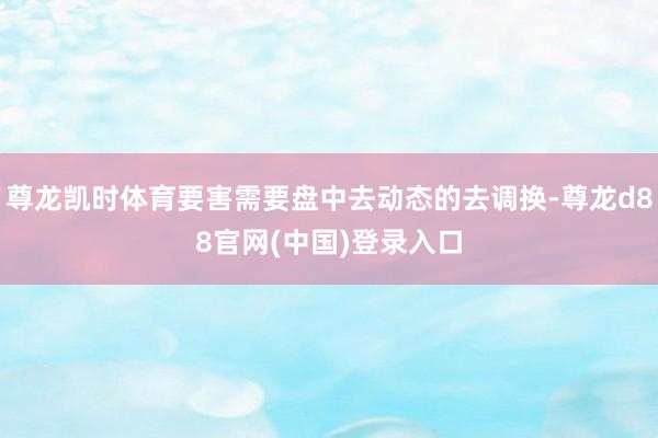 尊龙凯时体育要害需要盘中去动态的去调换-尊龙d88官网(中国)登录入口