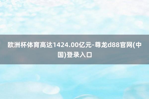 欧洲杯体育高达1424.00亿元-尊龙d88官网(中国)登录入口
